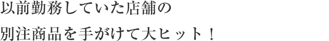 以前勤務していた店舗の
                    別注商品を手がけて大ヒット！