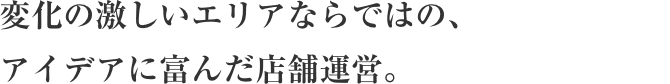 変化の激しいエリアならではの、 アイデアに富んだ店舗運営。