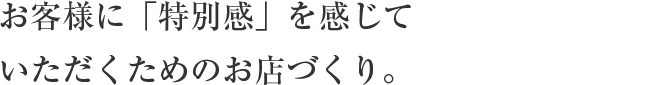 お客様に「特別感」を感じて
                    いただくためのお店づくり。