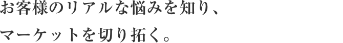 お客様のリアルな悩みを知り、
マーケットを切り拓く。