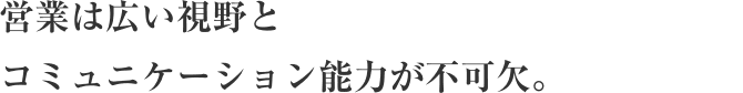 営業は広い視野とコミュニケーション能力が不可欠。