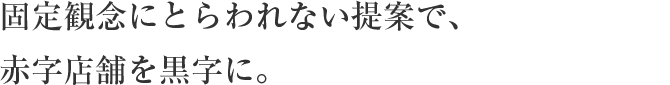 固定観念にとらわれない提案で、 赤字店舗を黒字に。