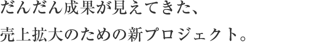 だんだん成果が見えてきた、
売上拡大のための新プロジェクト。