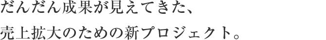 だんだん成果が見えてきた、
                    売上拡大のための新プロジェクト。