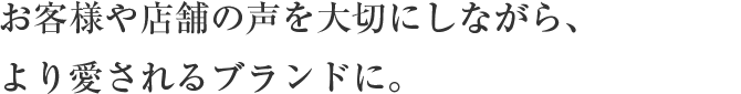 お客様や店舗の声を大切にしながら、
                        より愛されるブランドに。